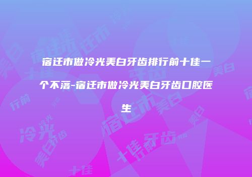 宿迁市做冷光美白牙齿排行前十佳一个不落-宿迁市做冷光美白牙齿口腔医生