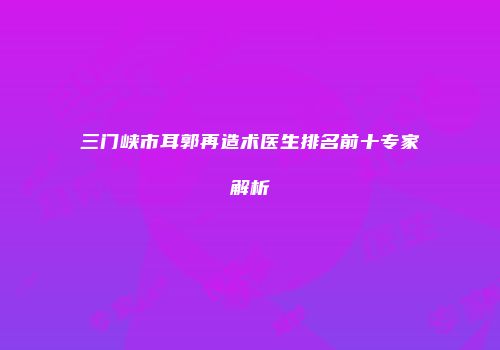 三门峡市耳郭再造术医生排名前十专家解析