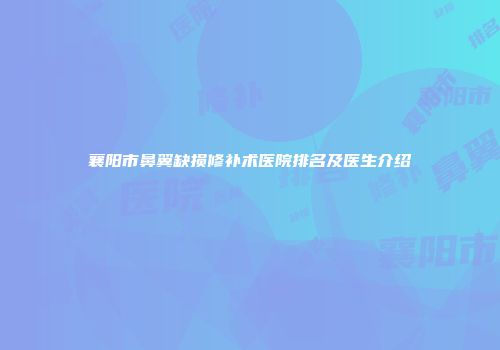 襄阳市鼻翼缺损修补术医院排名及医生介绍