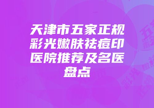 天津市五家正规彩光嫩肤祛痘印医院推荐及名医盘点