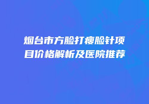 烟台市方脸打瘦脸针项目价格解析及医院推荐