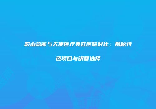鞍山燕丽与天使医疗美容医院对比：揭秘特色项目与明智选择