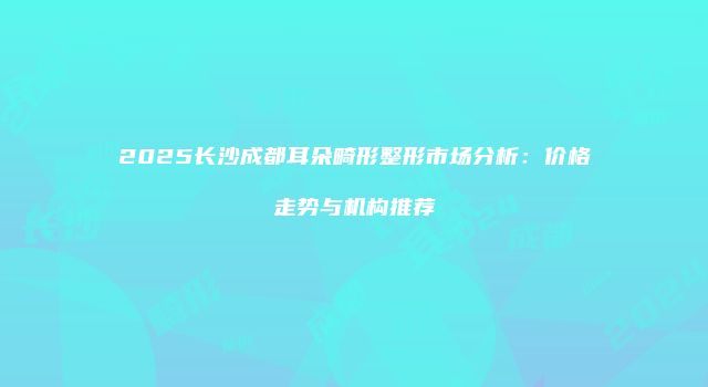 2025长沙成都耳朵畸形整形市场分析：价格走势与机构推荐