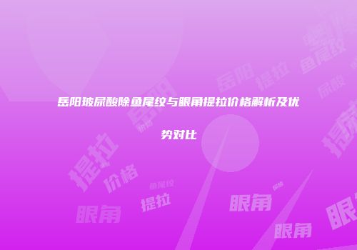 岳阳玻尿酸除鱼尾纹与眼角提拉价格解析及优势对比