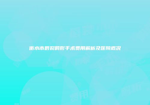 衡水市唇裂畸形手术费用解析及医院概况