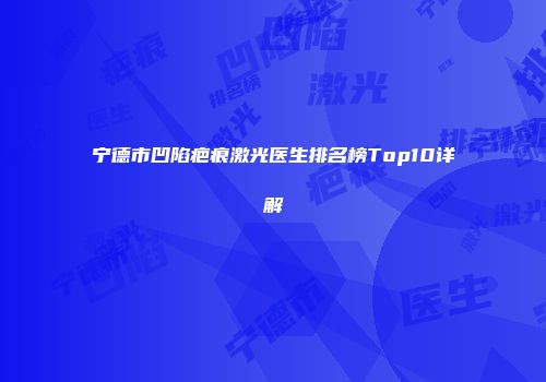 宁德市凹陷疤痕激光医生排名榜Top10详解