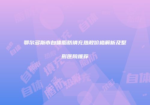 鄂尔多斯市自体脂肪填充热敷价格解析及整形医院推荐
