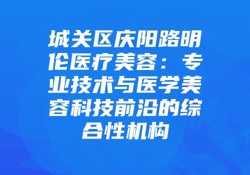城关区庆阳路明伦医疗美容：专业技术与医学美容科技前沿的综合性机构