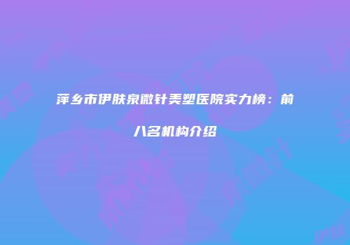 萍乡市伊肤泉微针美塑医院实力榜：前八名机构介绍