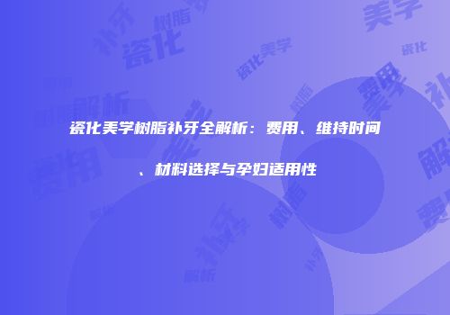瓷化美学树脂补牙全解析：费用、维持时间、材料选择与孕妇适用性