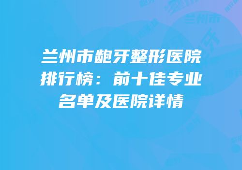 兰州市龅牙整形医院排行榜：前十佳专业名单及医院详情