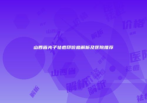 山西省光子祛痘印价格解析及医院推荐