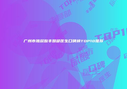 广州市玻尿酸丰颞部医生口碑榜TOP10推荐