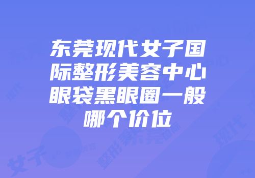 东莞现代女子国际整形美容中心眼袋黑眼圈一般哪个价位