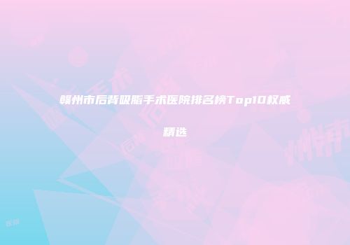 赣州市后背吸脂手术医院排名榜Top10权威精选