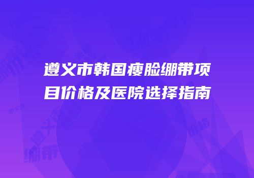遵义市韩国瘦脸绷带项目价格及医院选择指南