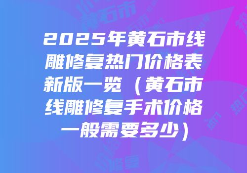 2025年黄石市线雕修复热门价格表新版一览（黄石市线雕修复手术价格一般需要多少）