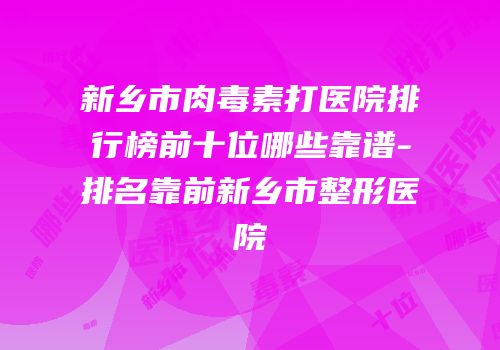 新乡市肉毒素打医院排行榜前十位哪些靠谱-排名靠前新乡市整形医院
