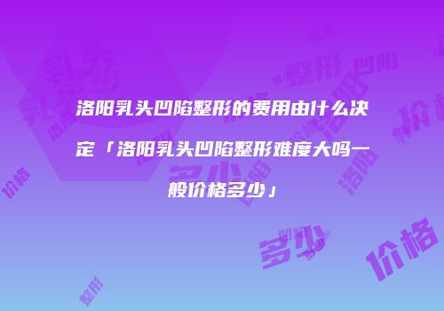 洛阳乳头凹陷整形的费用由什么决定「洛阳乳头凹陷整形难度大吗一般价格多少」