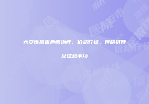 六安市褐青色痣治疗：价格行情、医院推荐及注意事项