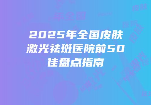2025年全国皮肤激光祛斑医院前50佳盘点指南