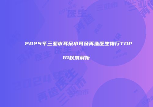 2025年三亚市耳朵小耳朵再造医生排行TOP10权威解析