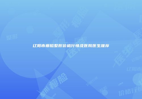 辽阳市瘦脸整形价格行情及医院医生推荐
