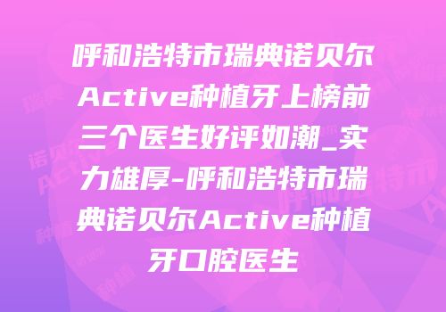 呼和浩特市瑞典诺贝尔Active种植牙上榜前三个医生好评如潮_实力雄厚-呼和浩特市瑞典诺贝尔Active种植牙口腔医生