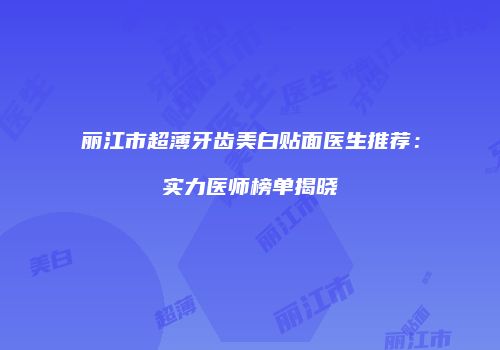 丽江市超薄牙齿美白贴面医生推荐：实力医师榜单揭晓