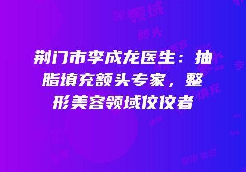 荆门市李成龙医生：抽脂填充额头专家，整形美容领域佼佼者