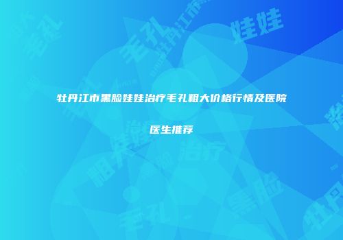 牡丹江市黑脸娃娃治疗毛孔粗大价格行情及医院医生推荐