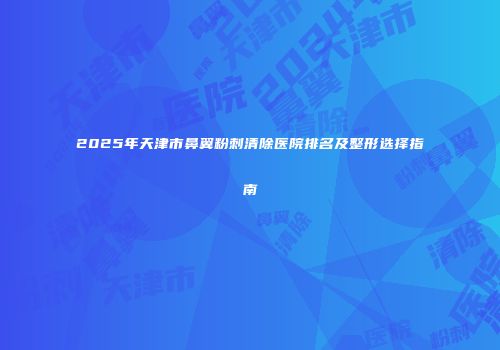 2025年天津市鼻翼粉刺清除医院排名及整形选择指南