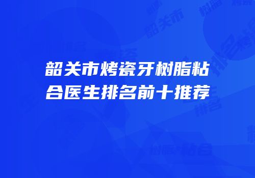 韶关市烤瓷牙树脂粘合医生排名前十推荐