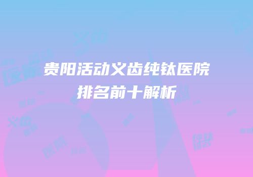 贵阳活动义齿纯钛医院排名前十解析