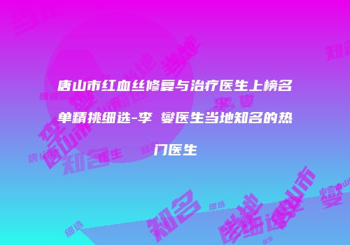 唐山市红血丝修复与治疗医生上榜名单精挑细选-李眀燮医生当地知名的热门医生