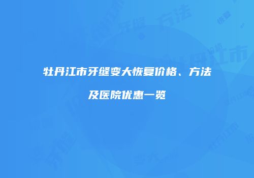 牡丹江市牙缝变大恢复价格、方法及医院优惠一览