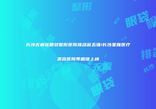 长沙无痕祛眼袋整形医院排名前五强!长沙星雅医疗美容医院等相继上榜