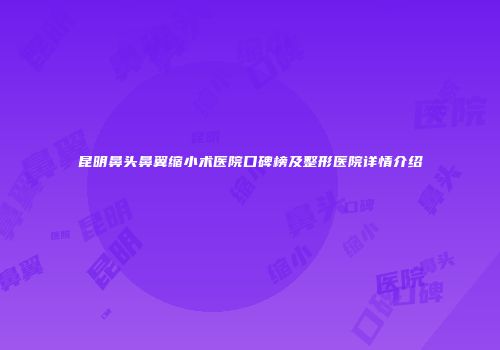 昆明鼻头鼻翼缩小术医院口碑榜及整形医院详情介绍
