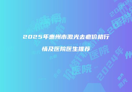 2025年惠州市激光去疤价格行情及医院医生推荐