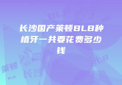 长沙国产莱顿BLB种植牙一共要花费多少钱