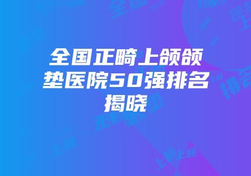 全国正畸上颌颌垫医院50强排名揭晓