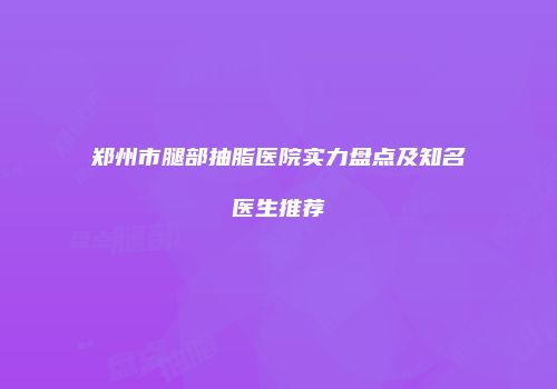 郑州市腿部抽脂医院实力盘点及知名医生推荐