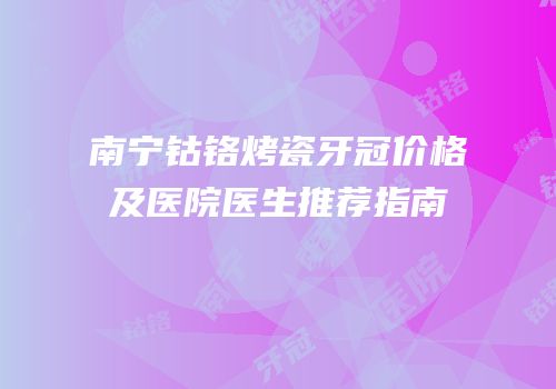 南宁钴铬烤瓷牙冠价格及医院医生推荐指南