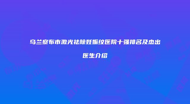 乌兰察布市激光祛除妊娠纹医院十强排名及杰出医生介绍