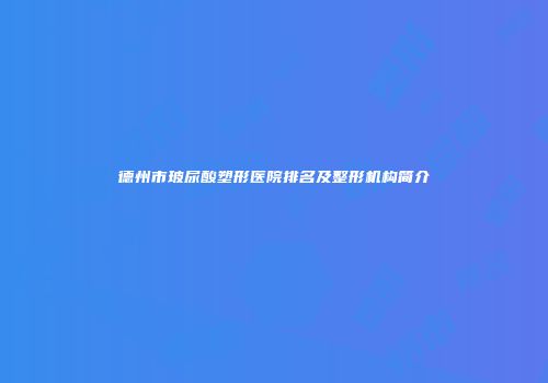 德州市玻尿酸塑形医院排名及整形机构简介