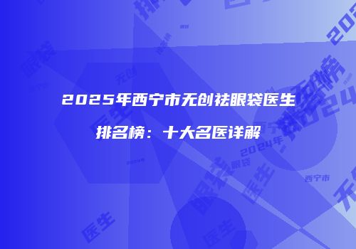 2025年西宁市无创祛眼袋医生排名榜：十大名医详解
