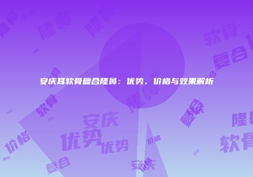 安庆耳软骨复合隆鼻：优势、价格与效果解析