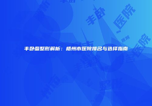 丰卧蚕整形解析：梧州市医院排名与选择指南