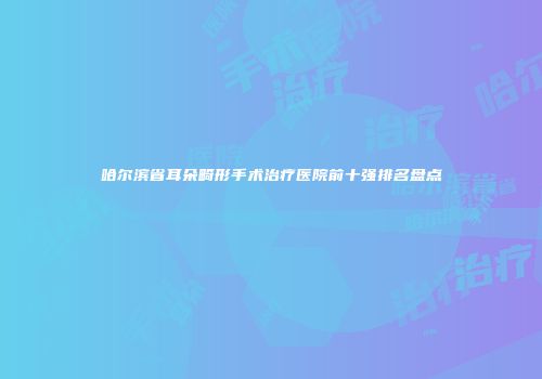 哈尔滨省耳朵畸形手术治疗医院前十强排名盘点