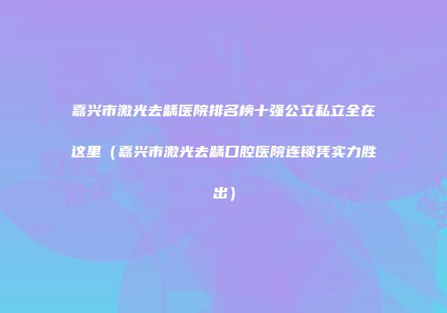 嘉兴市激光去龋医院排名榜十强公立私立全在这里（嘉兴市激光去龋口腔医院连锁凭实力胜出）